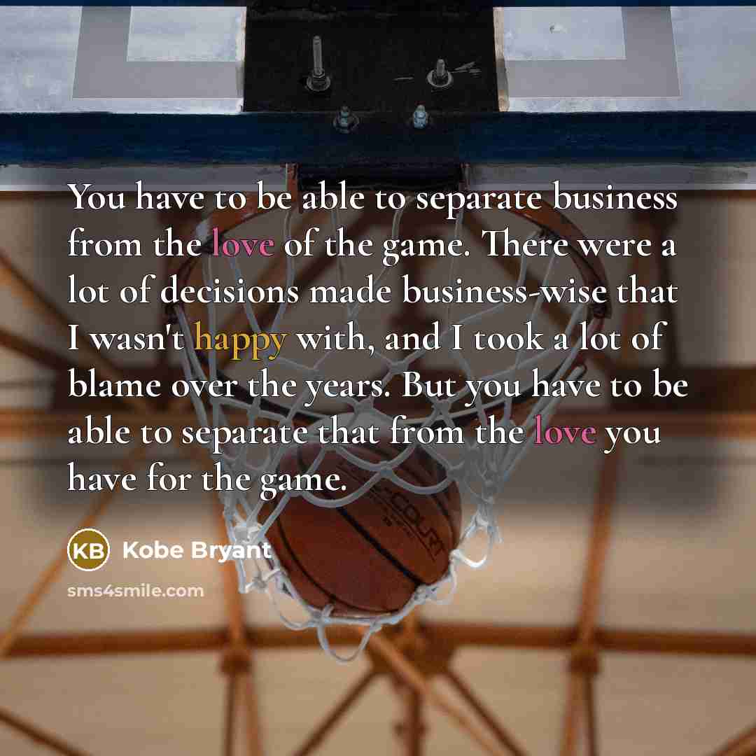 “You have to be able to separate business from the love of the game. There were a lot of decisions made business-wise that I wasn't happy with, and I took a lot of blame over the years. But you have to be able to separate that from the love you have for the game.” quote by Kobe Bryant