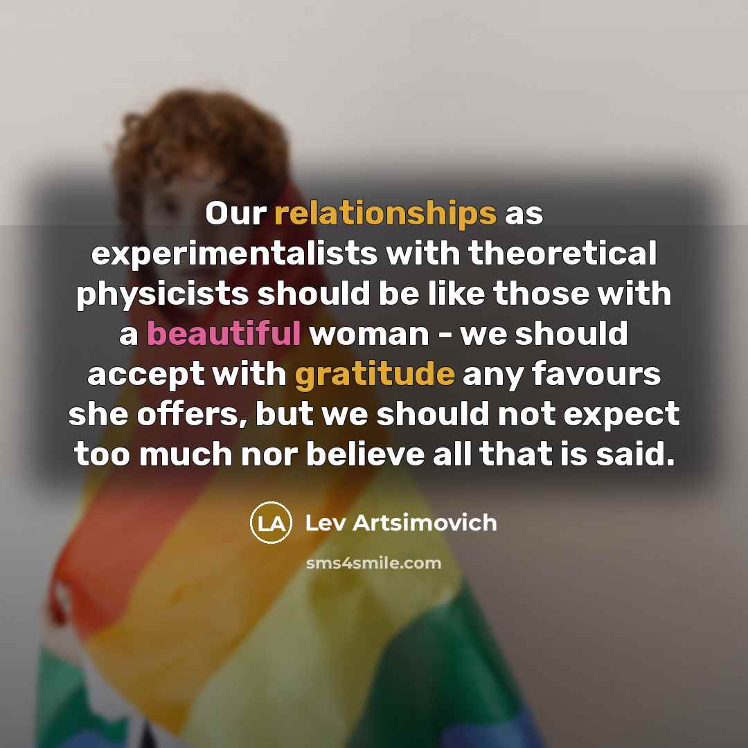 “Our relationships as experimentalists with theoretical physicists should be like those with a beautiful woman - we should accept with gratitude any favours she offers, but we should not expect too much nor believe all that is said.” quote by Lev Artsimovich