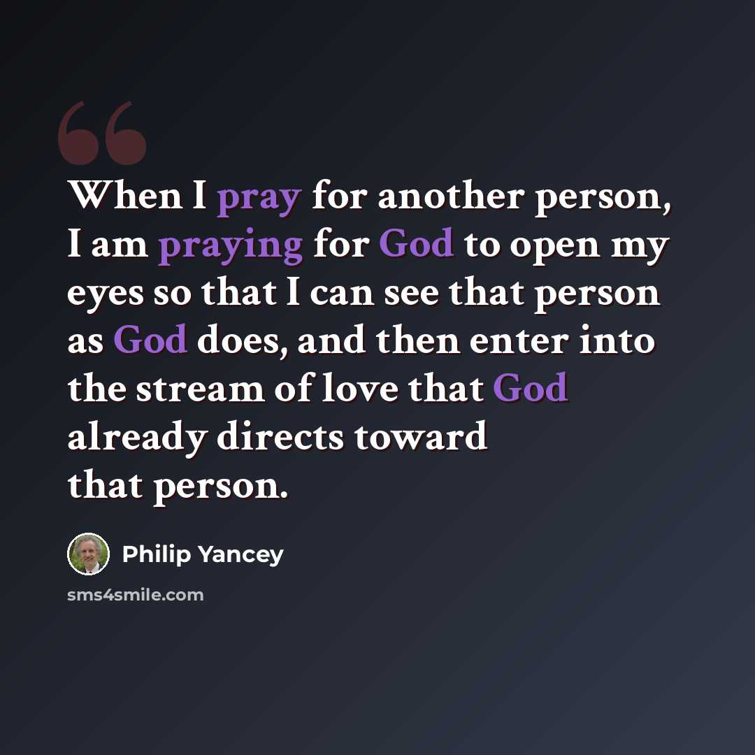 “When I pray for another person, I am praying for God to open my eyes so that I can see that person as God does, and then enter into the stream of love that God already directs toward that person.” quote by Philip Yancey
