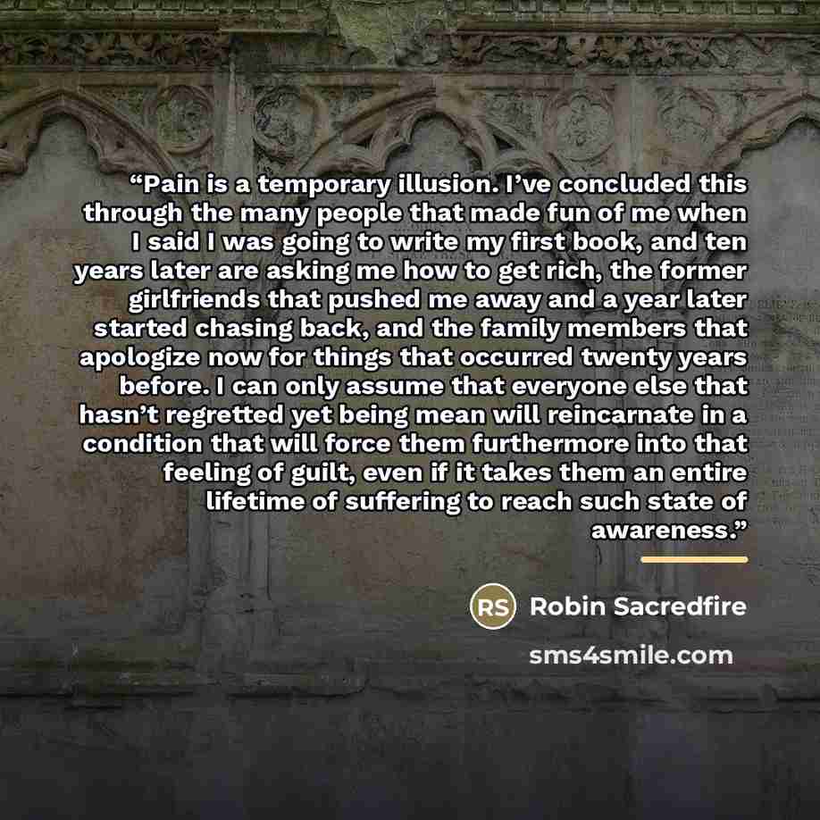 “Pain is a temporary illusion. I’ve concluded this through the many people that made fun of me when I said I was going to write my first book, and ten years later are asking me how to get rich, the former girlfriends that pushed me away and a year later started chasing back, and the family members…” quote by Robin Sacredfire