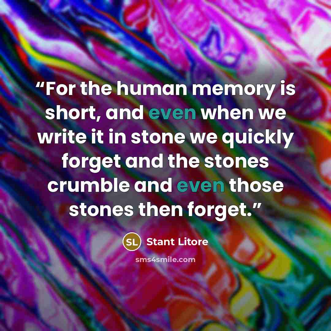 “For the human memory is short, and even when we write it in stone we quickly forget and the stones crumble and even those stones then forget.” quote by Stant Litore