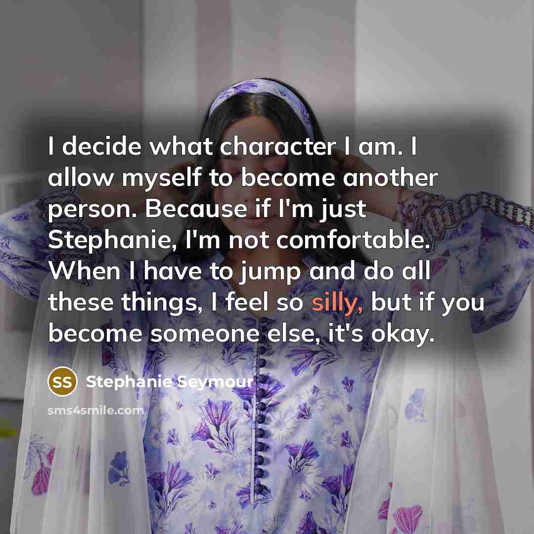 “I decide what character I am. I allow myself to become another person. Because if I'm just Stephanie, I'm not comfortable. When I have to jump and do all these things, I feel so silly, but if you become someone else, it's okay.” quote by Stephanie Seymour