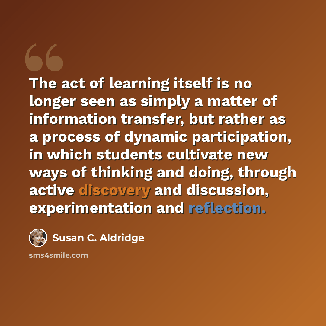 “The act of learning itself is no longer seen as simply a matter of information transfer, but rather as a process of dynamic participation, in which students cultivate new ways of thinking and doing, through active discovery and discussion, experimentation and reflection.” quote by Susan C. Aldridge