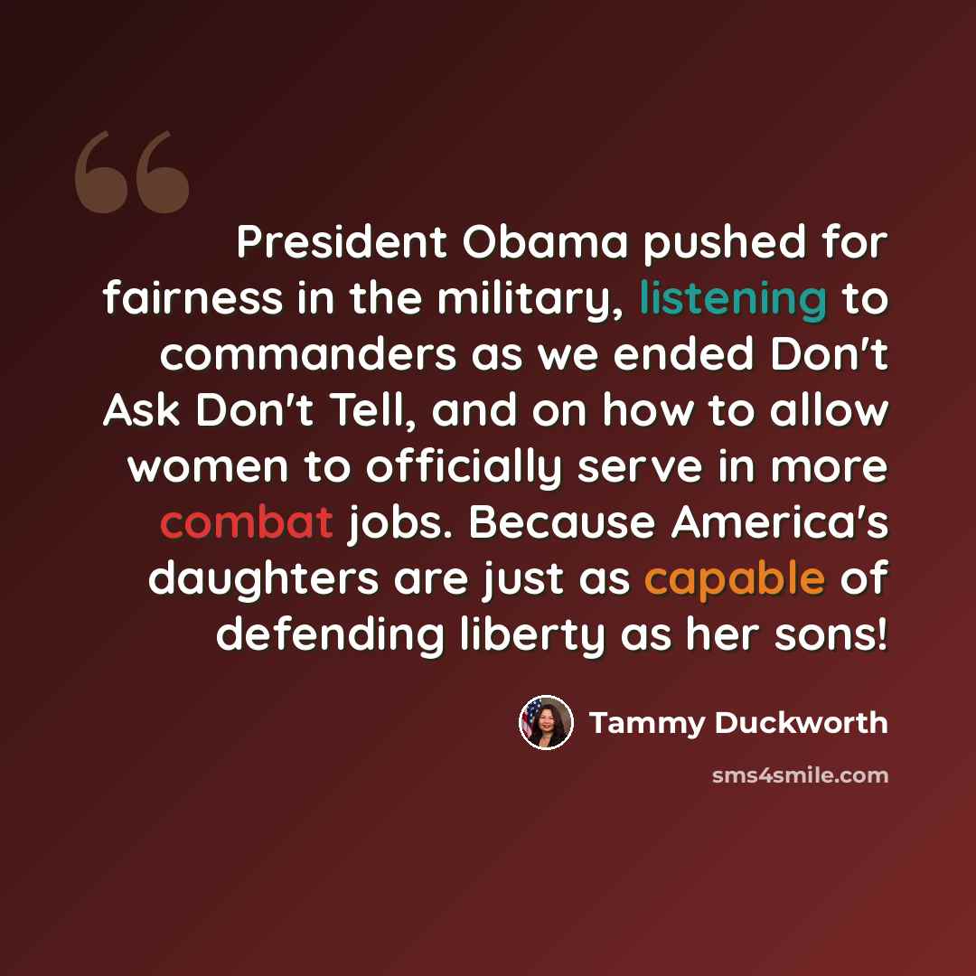 “President Obama pushed for fairness in the military, listening to commanders as we ended Don't Ask Don't Tell, and on how to allow women to officially serve in more combat jobs. Because America's daughters are just as capable of defending liberty as her sons!” quote by Tammy Duckworth
