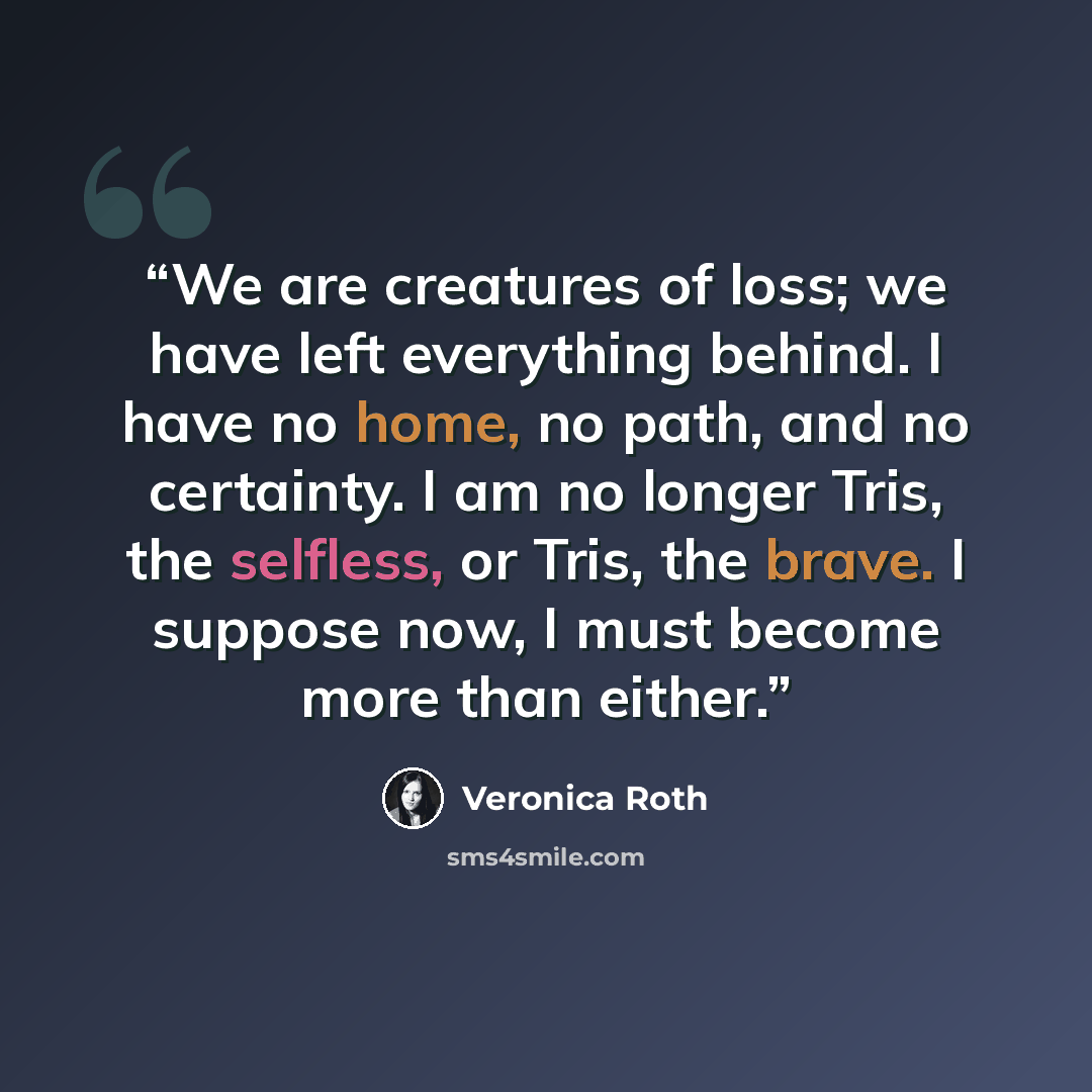 “We are creatures of loss; we have left everything behind. I have no home, no path, and no certainty. I am no longer Tris, the selfless, or Tris, the brave. I suppose now, I must become more than either.” quote by Veronica Roth