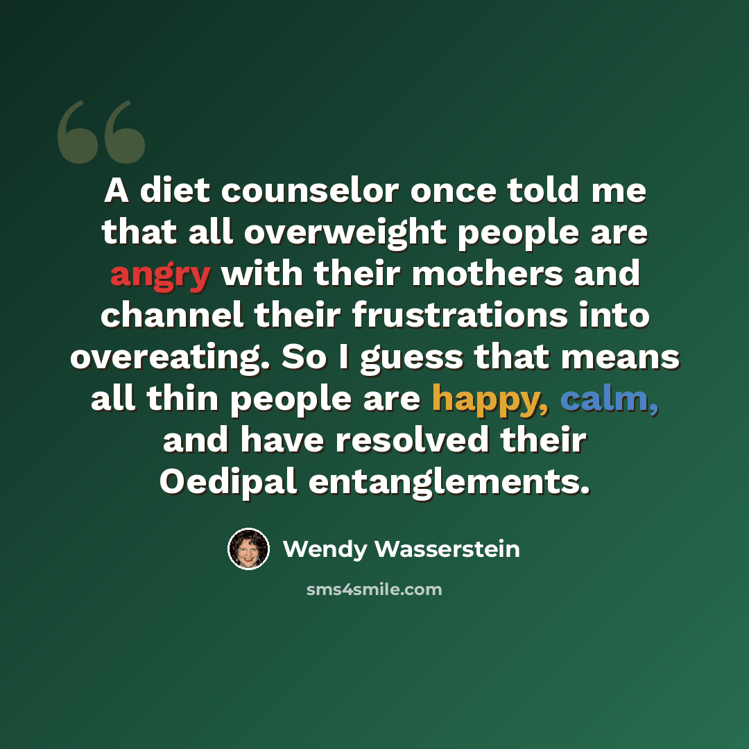 “A diet counselor once told me that all overweight people are angry with their mothers and channel their frustrations into overeating. So I guess that means all thin people are happy, calm, and have resolved their Oedipal entanglements.” quote by Wendy Wasserstein