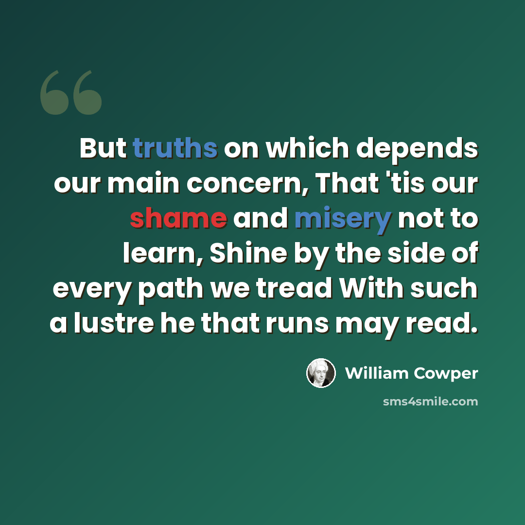“But truths on which depends our main concern, That 'tis our shame and misery not to learn, Shine by the side of every path we tread With such a lustre he that runs may read.” quote by William Cowper
