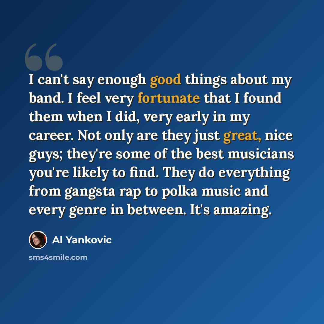 “I can't say enough good things about my band. I feel very fortunate that I found them when I did, very early in my career. Not only are they just great, nice guys; they're some of the best musicians you're likely to find. They do everything from gangsta rap to polka music and every genre in…” quote by Al Yankovic