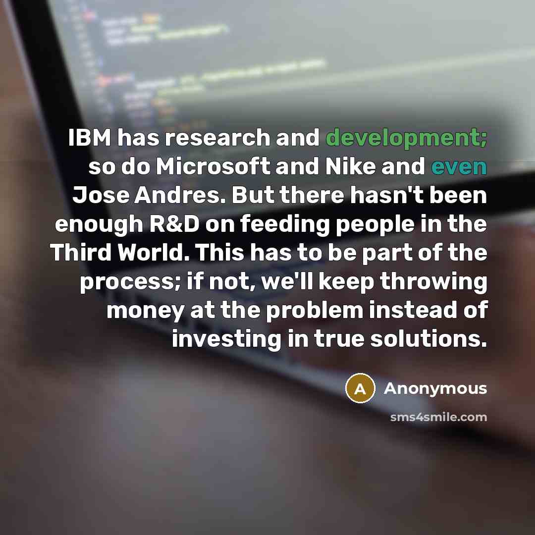 “IBM has research and development; so do Microsoft and Nike and even Jose Andres. But there hasn't been enough R&D on feeding people in the Third World. This has to be part of the process; if not, we'll keep throwing money at the problem instead of investing in true solutions.” quote by Anonymous