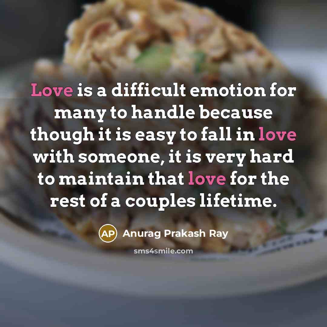 “Love is a difficult emotion for many to handle because though it is easy to fall in love with someone, it is very hard to maintain that love for the rest of a couples lifetime.” quote by Anurag Prakash Ray