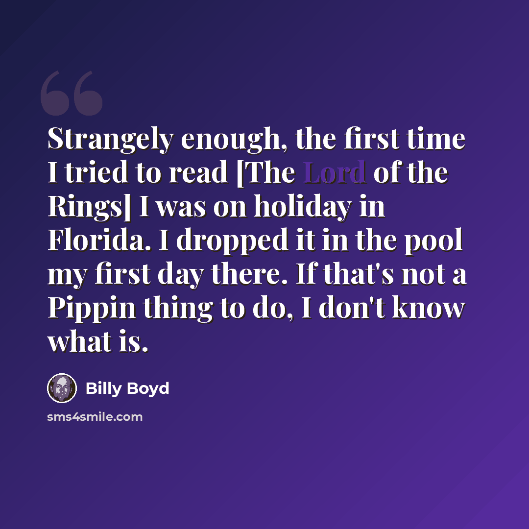 “Strangely enough, the first time I tried to read [The Lord of the Rings] I was on holiday in Florida. I dropped it in the pool my first day there. If that's not a Pippin thing to do, I don't know what is.” quote by Billy Boyd