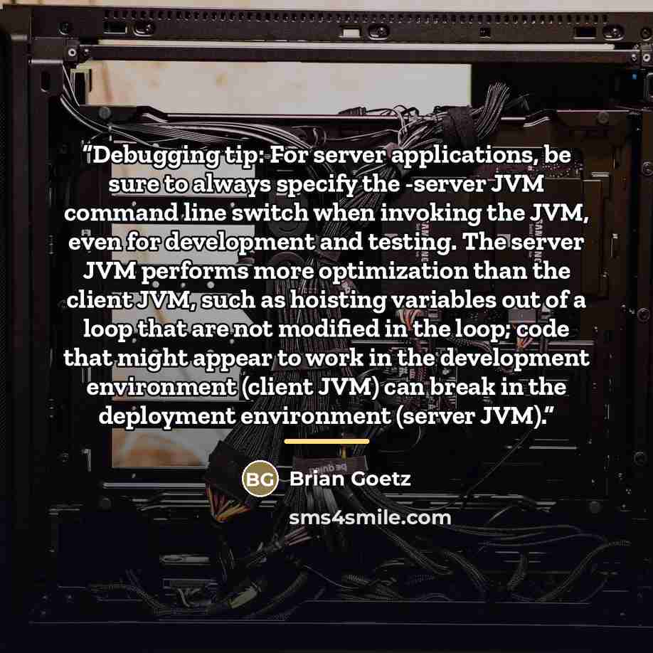 “Debugging tip: For server applications, be sure to always specify the -server JVM command line switch when invoking the JVM, even for development and testing. The server JVM performs more optimization than the client JVM, such as hoisting variables out of a loop that are not modified in the loop…” quote by Brian Goetz