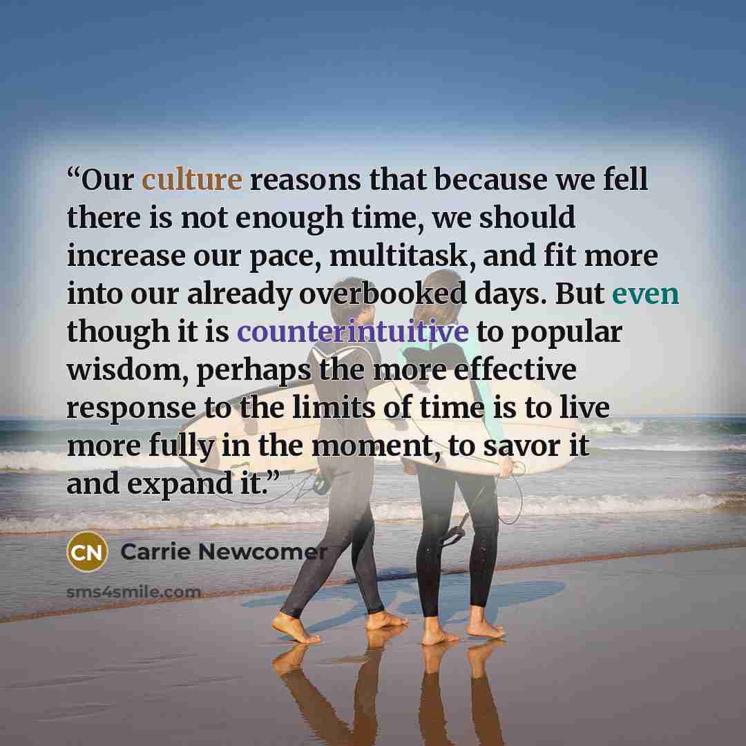 “Our culture reasons that because we fell there is not enough time, we should increase our pace, multitask, and fit more into our already overbooked days. But even though it is counterintuitive to popular wisdom, perhaps the more effective response to the limits of time is to live more fully in the…” quote by Carrie Newcomer