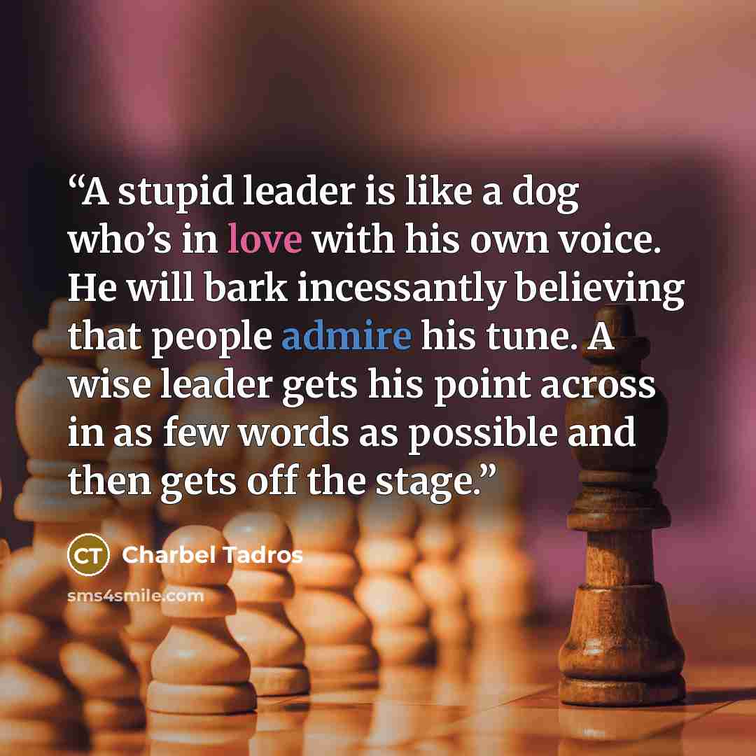 “A stupid leader is like a dog who’s in love with his own voice. He will bark incessantly believing that people admire his tune. A wise leader gets his point across in as few words as possible and then gets off the stage.” quote by Charbel Tadros