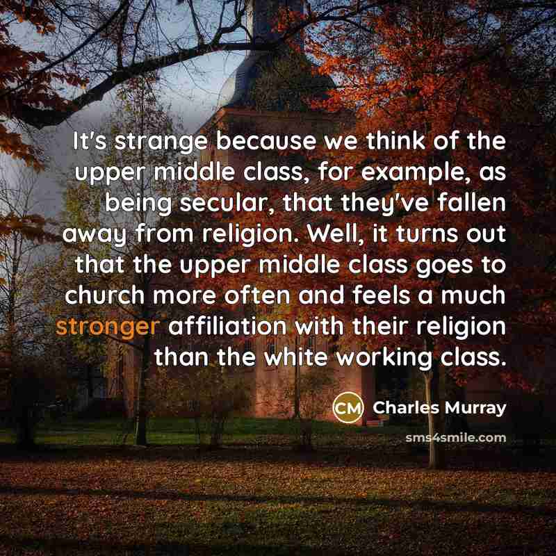 “It's strange because we think of the upper middle class, for example, as being secular, that they've fallen away from religion. Well, it turns out that the upper middle class goes to church more often and feels a much stronger affiliation with their religion than the white working class.” quote by Charles Murray
