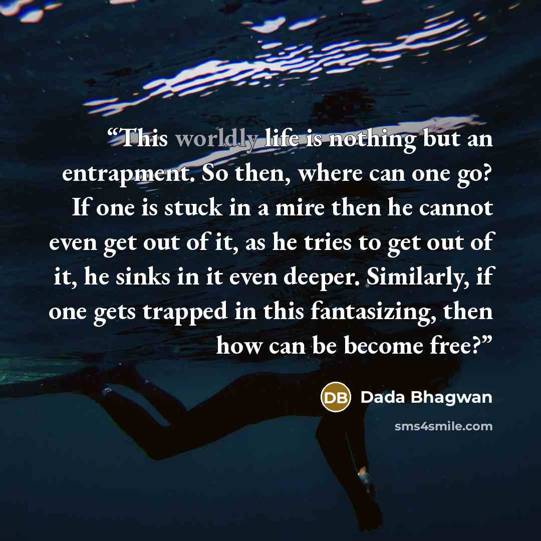 “This worldly life is nothing but an entrapment. So then, where can one go? If one is stuck in a mire then he cannot even get out of it, as he tries to get out of it, he sinks in it even deeper. Similarly, if one gets trapped in this fantasizing, then how can be become free?” quote by Dada Bhagwan