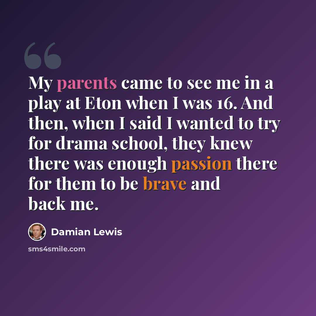 “My parents came to see me in a play at Eton when I was 16. And then, when I said I wanted to try for drama school, they knew there was enough passion there for them to be brave and back me.” quote by Damian Lewis