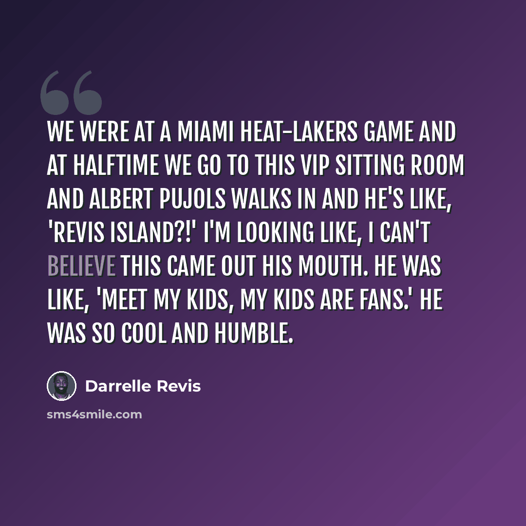 “We were at a Miami Heat-Lakers game and at halftime we go to this VIP sitting room and Albert Pujols walks in and he's like, 'Revis Island?!' I'm looking like, I can't believe this came out his mouth. He was like, 'Meet my kids, my kids are fans.' He was so cool and humble.” quote by Darrelle Revis