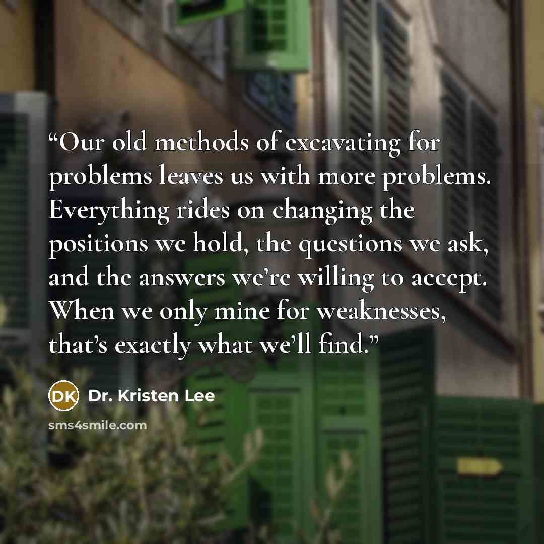 “Our old methods of excavating for problems leaves us with more problems. Everything rides on changing the positions we hold, the questions we ask, and the answers we’re willing to accept. When we only mine for weaknesses, that’s exactly what we’ll find.” quote by Dr. Kristen Lee