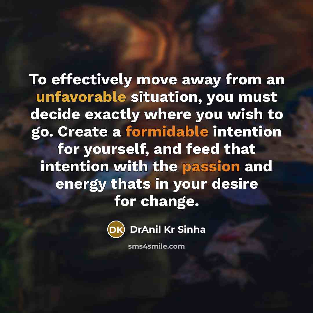 “To effectively move away from an unfavorable situation, you must decide exactly where you wish to go. Create a formidable intention for yourself, and feed that intention with the passion and energy thats in your desire for change.” quote by DrAnil Kr Sinha