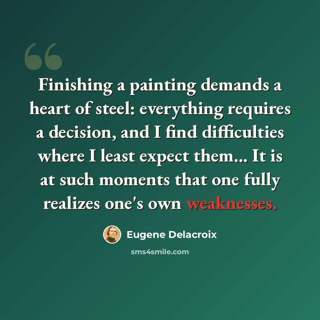 “Finishing a painting demands a heart of steel: everything requires a decision, and I find difficulties where I least expect them... It is at such moments that one fully realizes one's own weaknesses.” quote by Eugene Delacroix