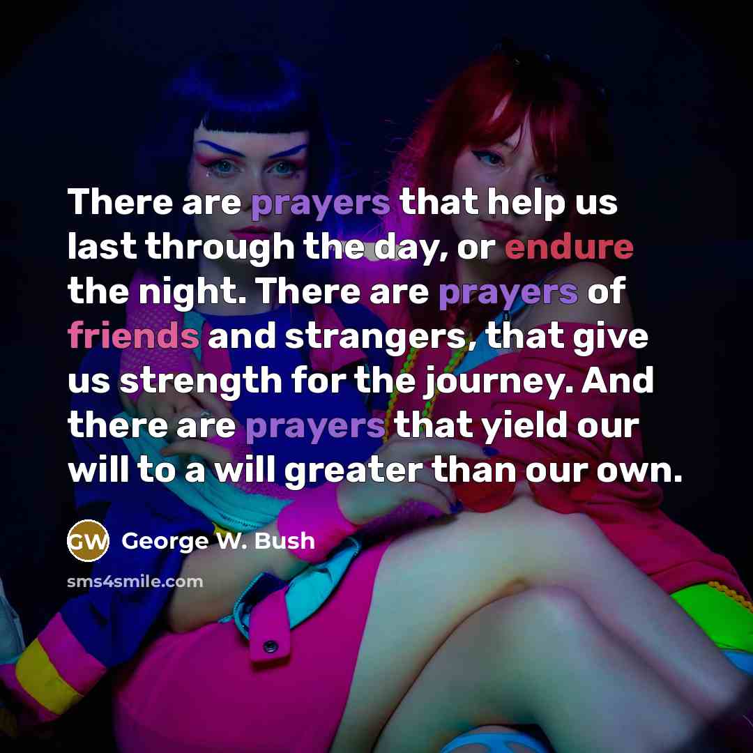 “There are prayers that help us last through the day, or endure the night. There are prayers of friends and strangers, that give us strength for the journey. And there are prayers that yield our will to a will greater than our own.” quote by George W. Bush