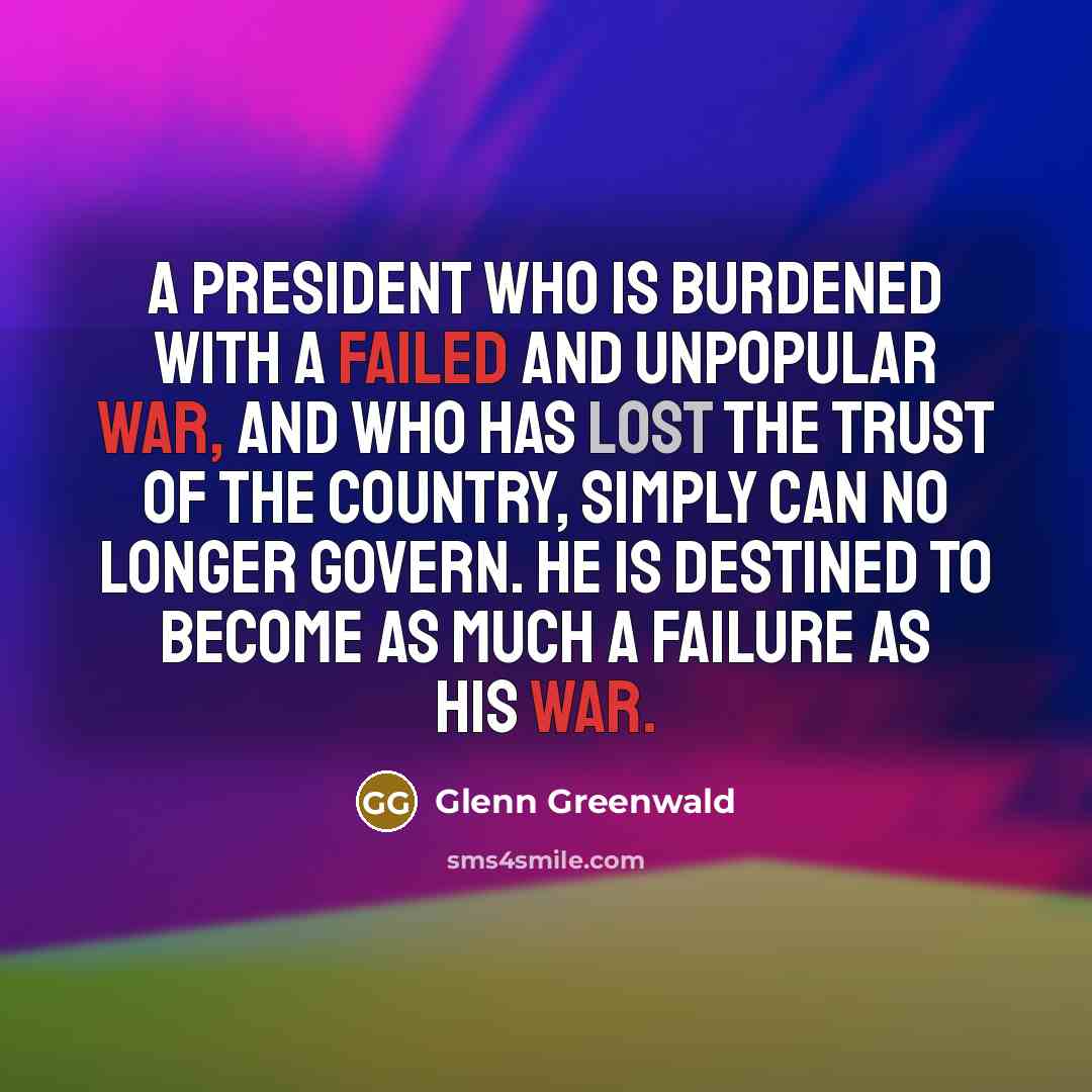 “A president who is burdened with a failed and unpopular war, and who has lost the trust of the country, simply can no longer govern. He is destined to become as much a failure as his war.” quote by Glenn Greenwald