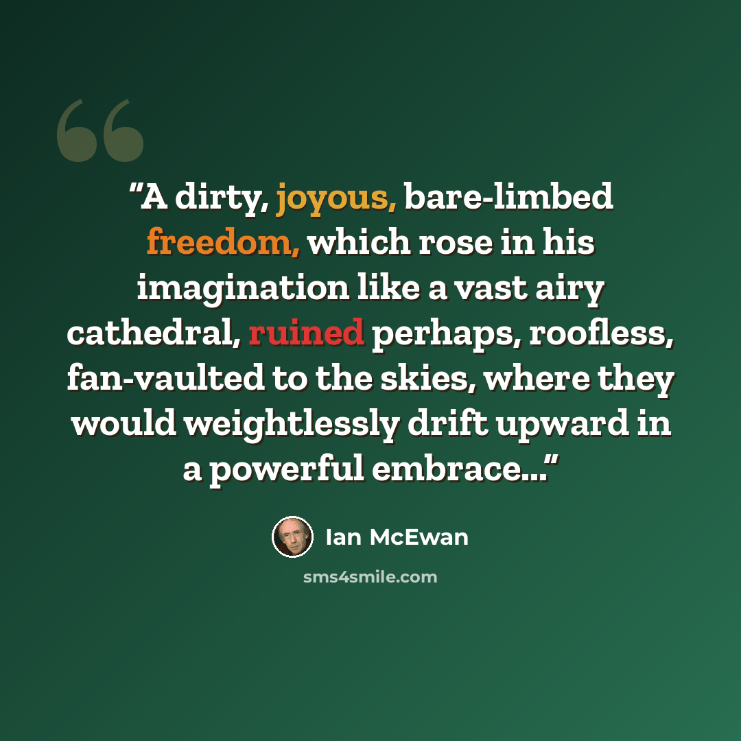 “A dirty, joyous, bare-limbed freedom, which rose in his imagination like a vast airy cathedral, ruined perhaps, roofless, fan-vaulted to the skies, where they would weightlessly drift upward in a powerful embrace...” quote by Ian McEwan