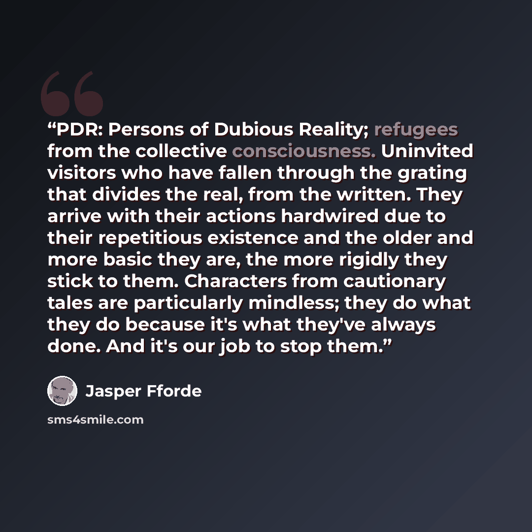 “PDR: Persons of Dubious Reality; refugees from the collective consciousness. Uninvited visitors who have fallen through the grating that divides the real, from the written. They arrive with their actions hardwired due to their repetitious existence and the older and more basic they are, the more…” quote by Jasper Fforde