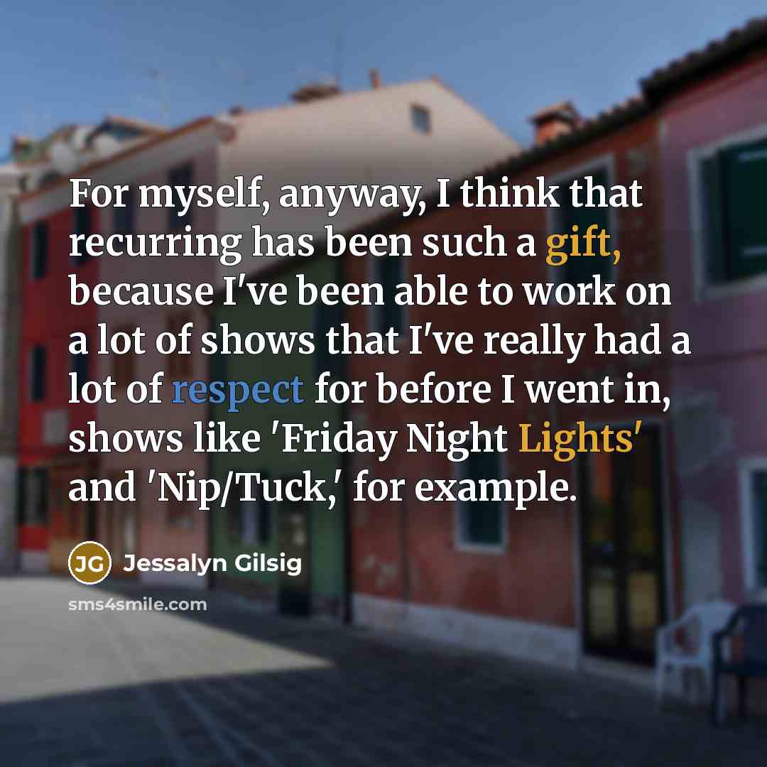“For myself, anyway, I think that recurring has been such a gift, because I've been able to work on a lot of shows that I've really had a lot of respect for before I went in, shows like 'Friday Night Lights' and 'Nip/Tuck,' for example.” quote by Jessalyn Gilsig