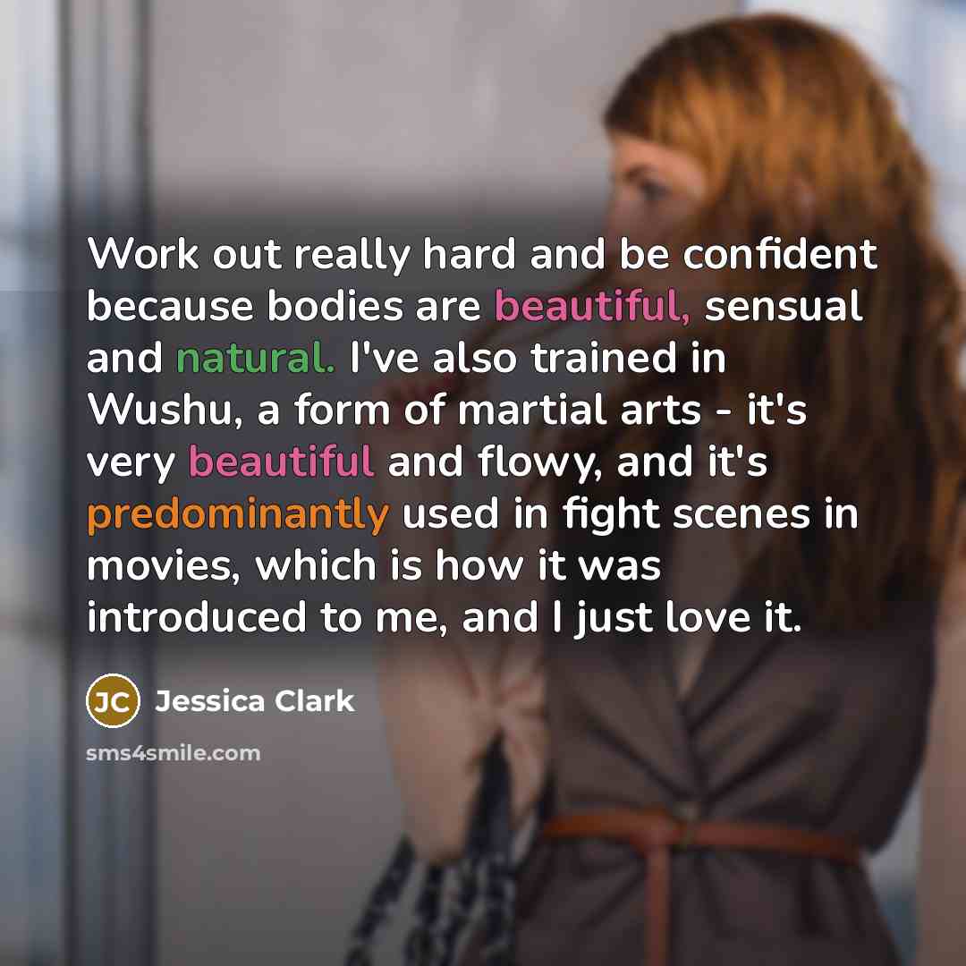“Work out really hard and be confident because bodies are beautiful, sensual and natural. I've also trained in Wushu, a form of martial arts - it's very beautiful and flowy, and it's predominantly used in fight scenes in movies, which is how it was introduced to me, and I just love it.” quote by Jessica Clark