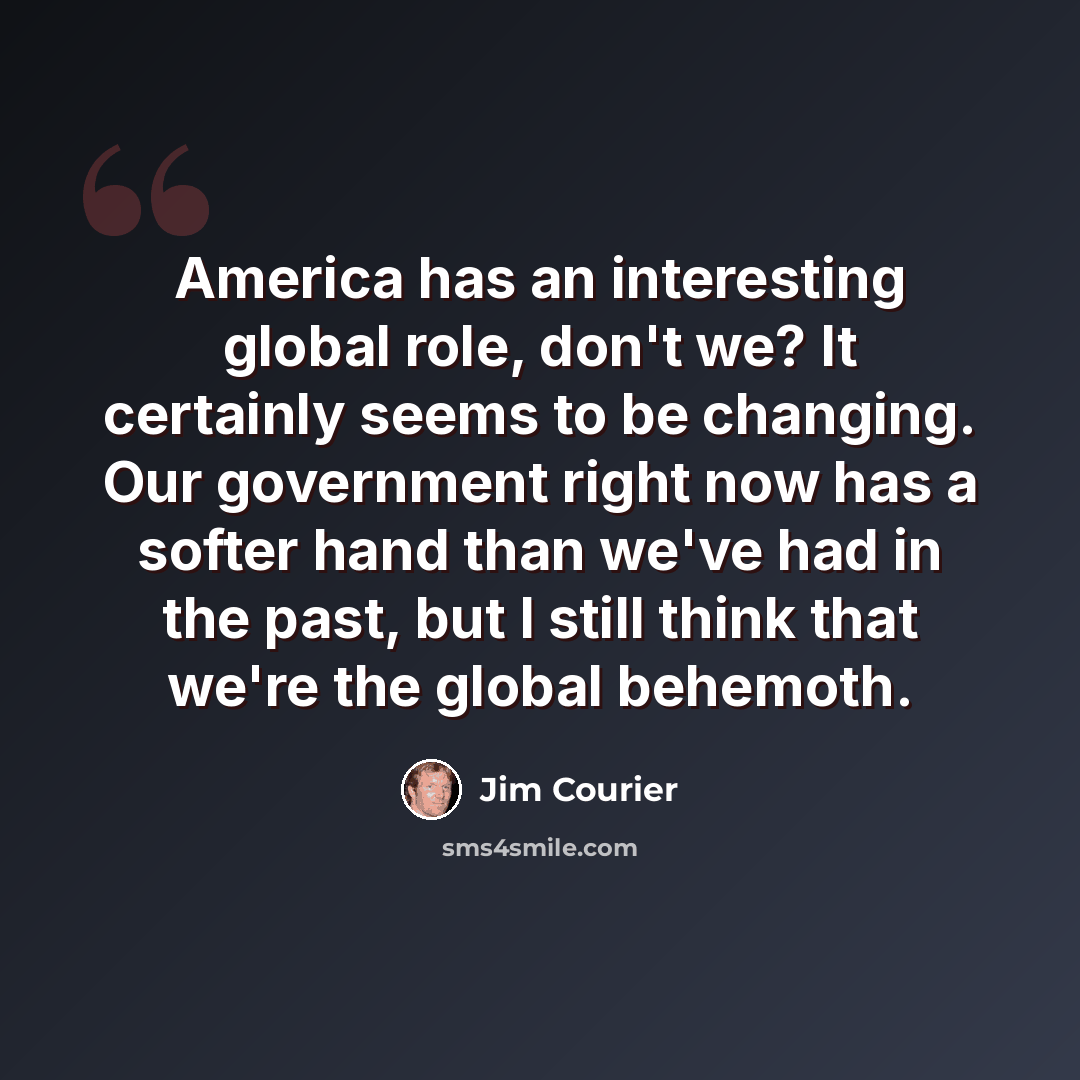 “America has an interesting global role, don't we? It certainly seems to be changing. Our government right now has a softer hand than we've had in the past, but I still think that we're the global behemoth.” quote by Jim Courier