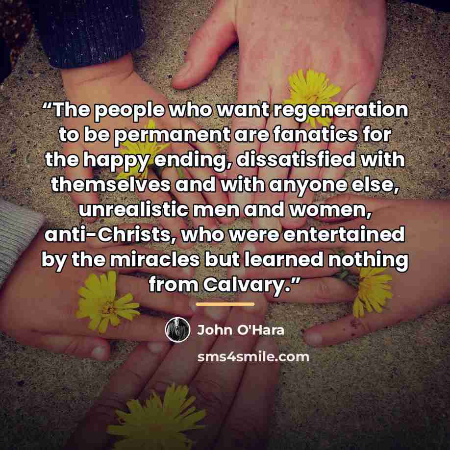 “The people who want regeneration to be permanent are fanatics for the happy ending, dissatisfied with themselves and with anyone else, unrealistic men and women, anti-Christs, who were entertained by the miracles but learned nothing from Calvary.” quote by John O'Hara