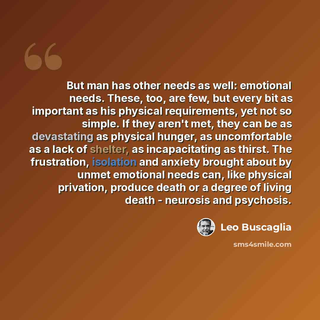 “But man has other needs as well: emotional needs. These, too, are few, but every bit as important as his physical requirements, yet not so simple. If they aren't met, they can be as devastating as physical hunger, as uncomfortable as a lack of shelter, as incapacitating as thirst. The frustration…” quote by Leo Buscaglia