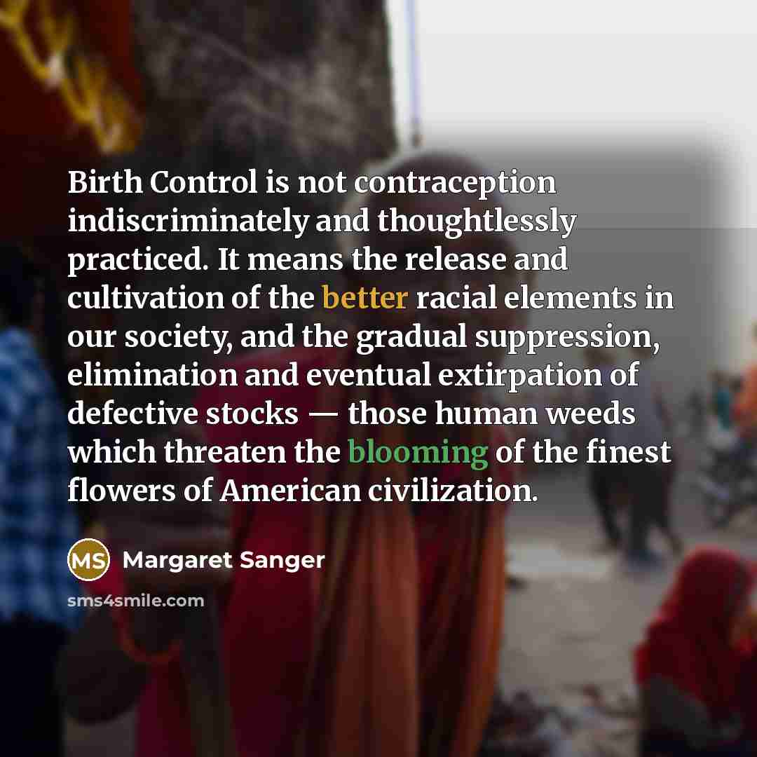 “Birth Control is not contraception indiscriminately and thoughtlessly practiced. It means the release and cultivation of the better racial elements in our society, and the gradual suppression, elimination and eventual extirpation of defective stocks — those human weeds which threaten the blooming…” quote by Margaret Sanger