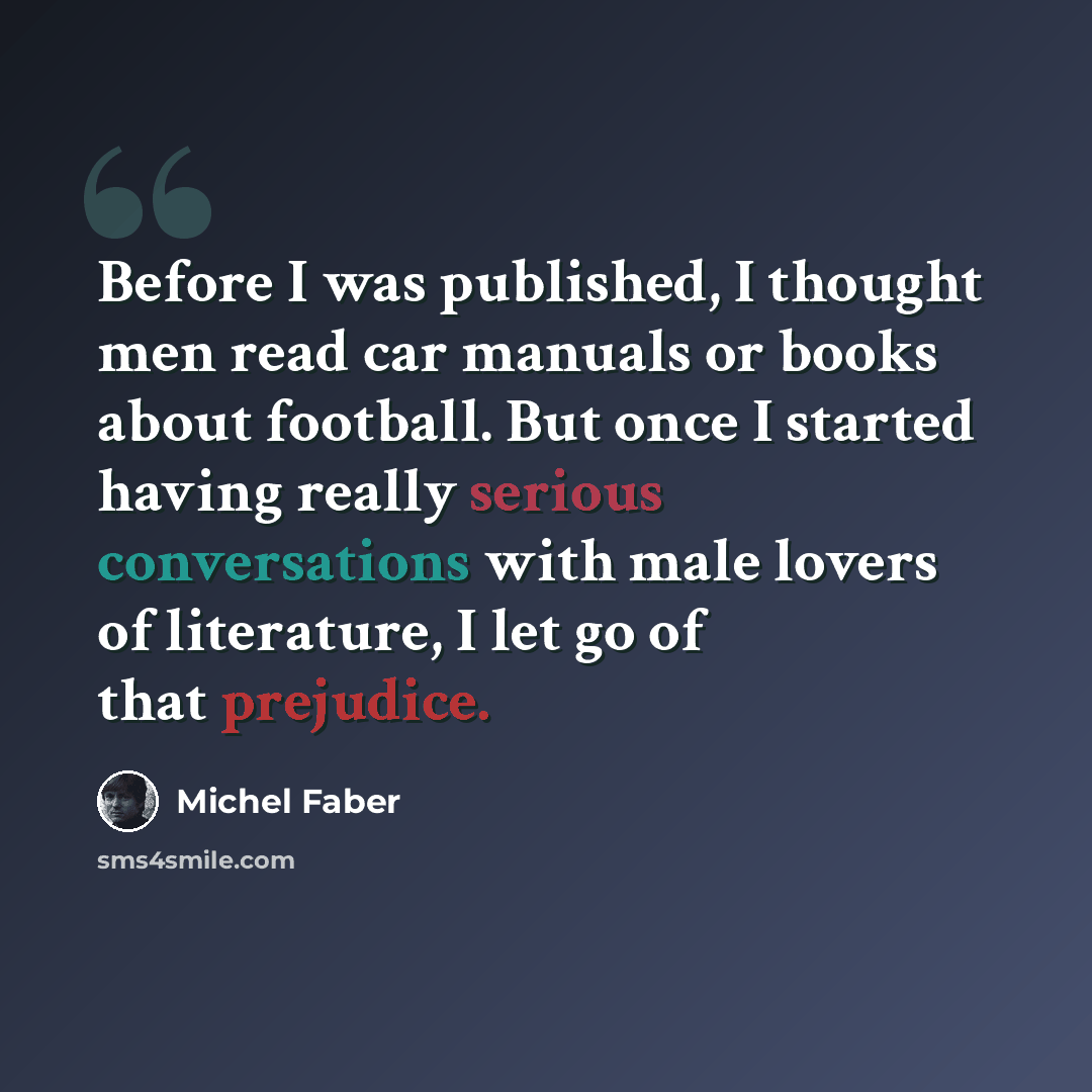 “Before I was published, I thought men read car manuals or books about football. But once I started having really serious conversations with male lovers of literature, I let go of that prejudice.” quote by Michel Faber
