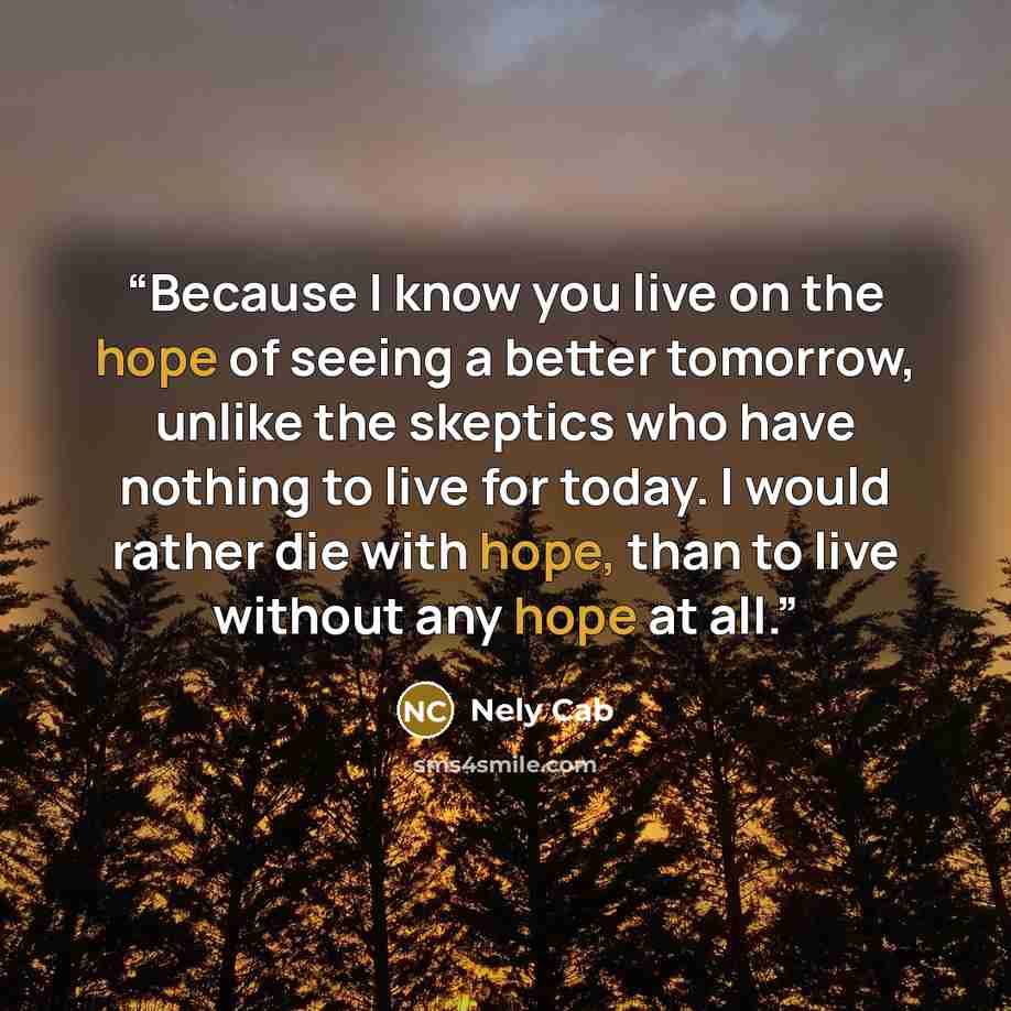 “Because I know you live on the hope of seeing a better tomorrow, unlike the skeptics who have nothing to live for today. I would rather die with hope, than to live without any hope at all.” quote by Nely Cab
