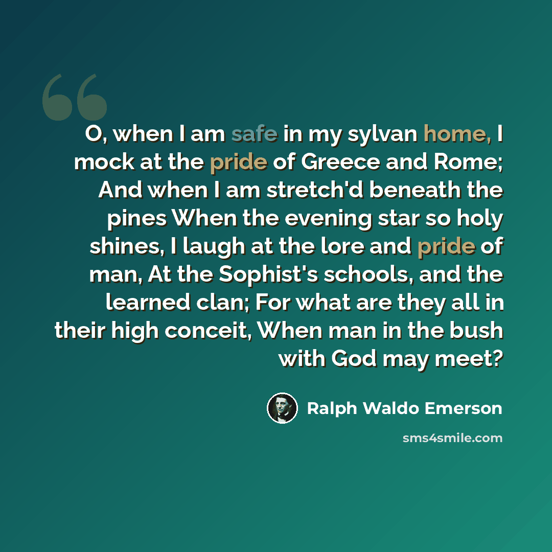 “O, when I am safe in my sylvan home, I mock at the pride of Greece and Rome; And when I am stretch'd beneath the pines When the evening star so holy shines, I laugh at the lore and pride of man, At the Sophist's schools, and the learned clan; For what are they all in their high conceit, When man…” quote by Ralph Waldo Emerson