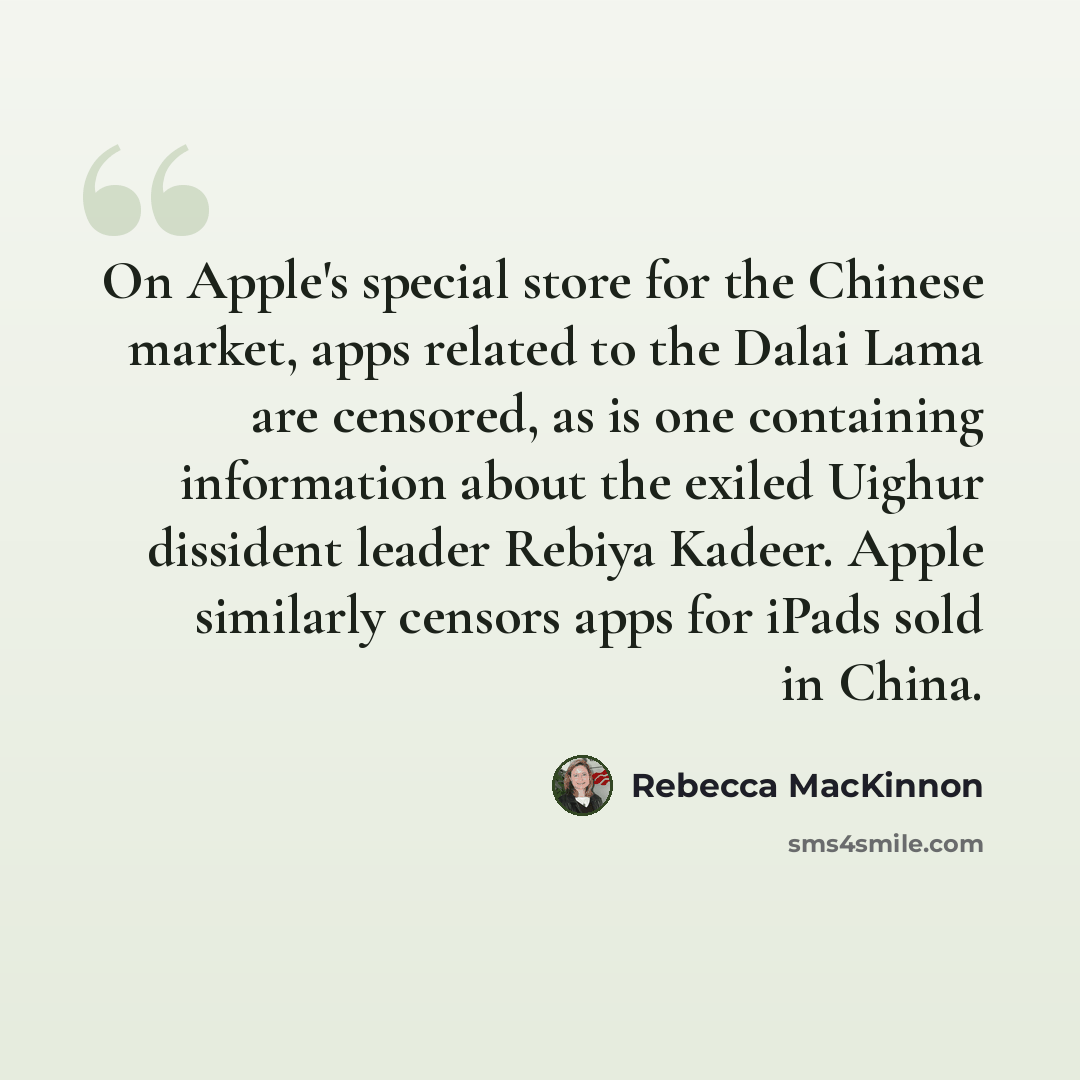 “On Apple's special store for the Chinese market, apps related to the Dalai Lama are censored, as is one containing information about the exiled Uighur dissident leader Rebiya Kadeer. Apple similarly censors apps for iPads sold in China.” quote by Rebecca MacKinnon