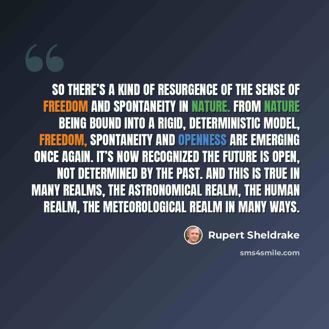 “So there’s a kind of resurgence of the sense of freedom and spontaneity in nature. From nature being bound into a rigid, deterministic model, freedom, spontaneity and openness are emerging once again. It’s now recognized the future is open, not determined by the past. And this is true in many…” quote by Rupert Sheldrake