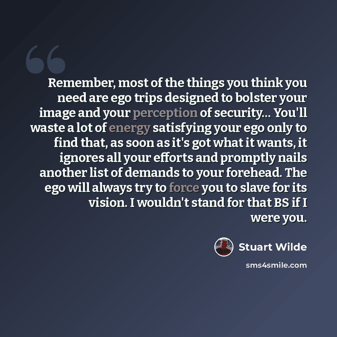 “Remember, most of the things you think you need are ego trips designed to bolster your image and your perception of security… You'll waste a lot of energy satisfying your ego only to find that, as soon as it's got what it wants, it ignores all your efforts and promptly nails another list of…” quote by Stuart Wilde