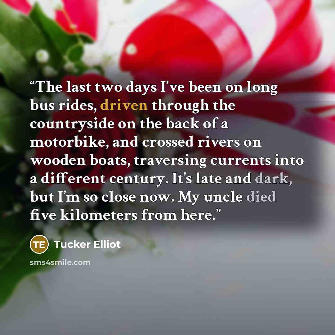 “The last two days I’ve been on long bus rides, driven through the countryside on the back of a motorbike, and crossed rivers on wooden boats, traversing currents into a different century. It’s late and dark, but I’m so close now. My uncle died five kilometers from here.” quote by Tucker Elliot