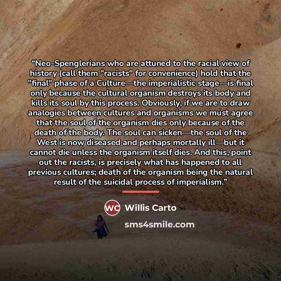 “Neo-Spenglerians who are attuned to the racial view of history (call them "racists" for convenience) hold that the "final" phase of a Culture—the imperialistic stage—is final only because the cultural organism destroys its body and kills its soul by this process. Obviously, if we are to draw…” quote by Willis Carto