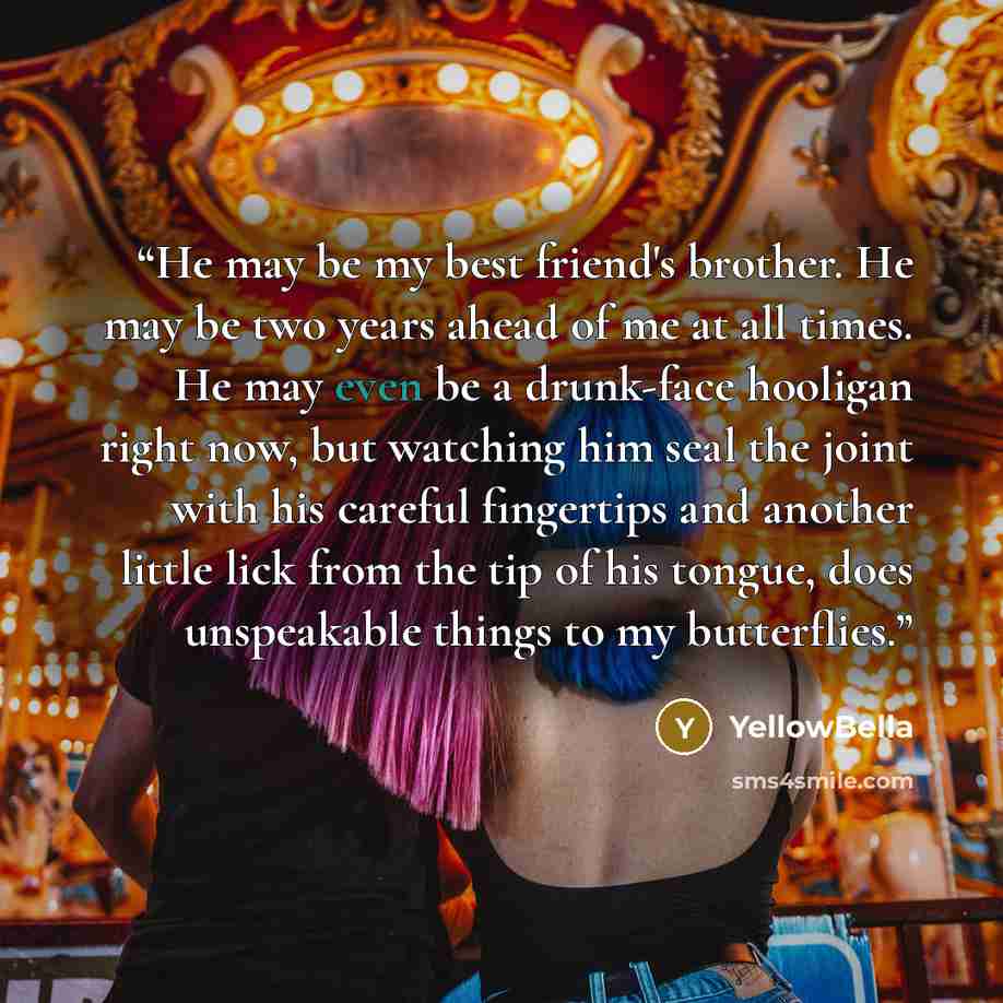 “He may be my best friend's brother. He may be two years ahead of me at all times. He may even be a drunk-face hooligan right now, but watching him seal the joint with his careful fingertips and another little lick from the tip of his tongue, does unspeakable things to my butterflies.” quote by YellowBella