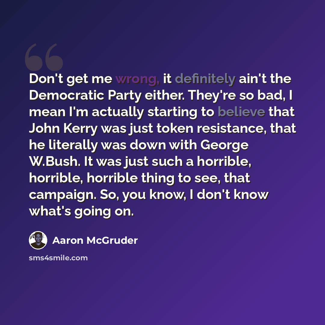 “Don't get me wrong, it definitely ain't the Democratic Party either. They're so bad, I mean I'm actually starting to believe that John Kerry was just token resistance, that he literally was down with George W.Bush. It was just such a horrible, horrible, horrible thing to see, that campaign. So…” quote by Aaron McGruder