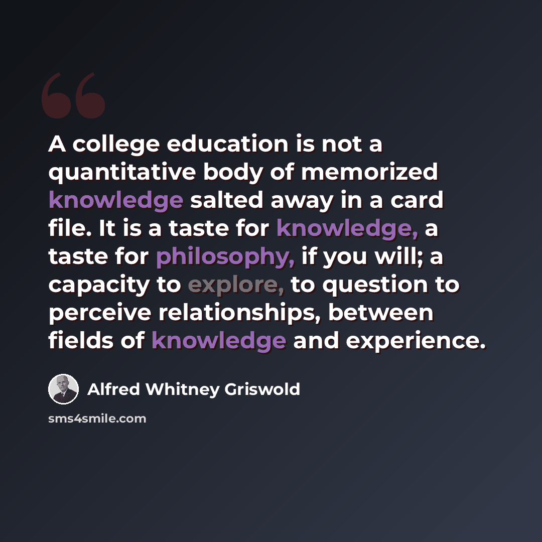 “A college education is not a quantitative body of memorized knowledge salted away in a card file. It is a taste for knowledge, a taste for philosophy, if you will; a capacity to explore, to question to perceive relationships, between fields of knowledge and experience.” quote by Alfred Whitney Griswold