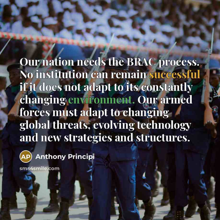“Our nation needs the BRAC process. No institution can remain successful if it does not adapt to its constantly changing environment. Our armed forces must adapt to changing global threats, evolving technology and new strategies and structures.” quote by Anthony Principi