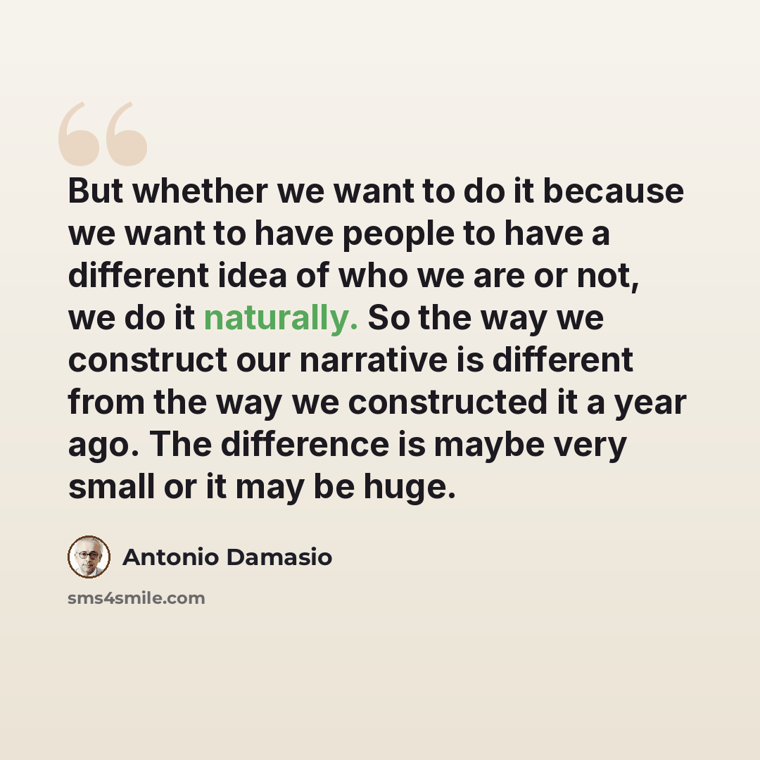 “But whether we want to do it because we want to have people to have a different idea of who we are or not, we do it naturally. So the way we construct our narrative is different from the way we constructed it a year ago. The difference is maybe very small or it may be huge.” quote by Antonio Damasio