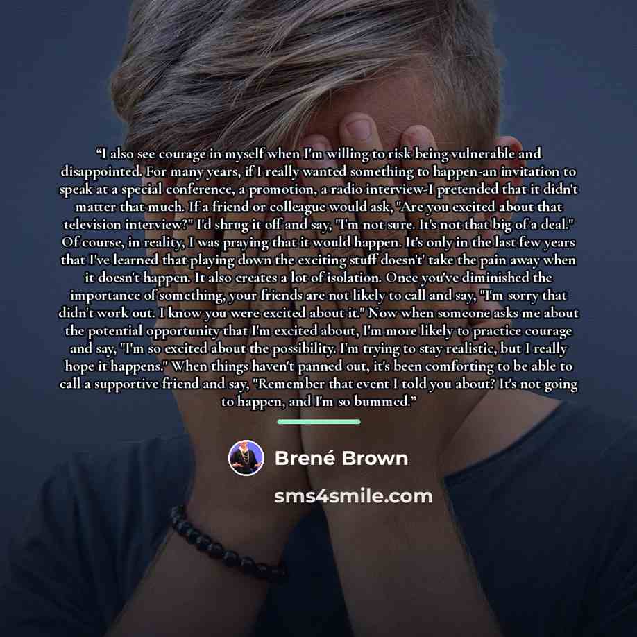 “I also see courage in myself when I'm willing to risk being vulnerable and disappointed. For many years, if I really wanted something to happen-an invitation to speak at a special conference, a promotion, a radio interview-I pretended that it didn't matter that much. If a friend or colleague would…” quote by Brené Brown