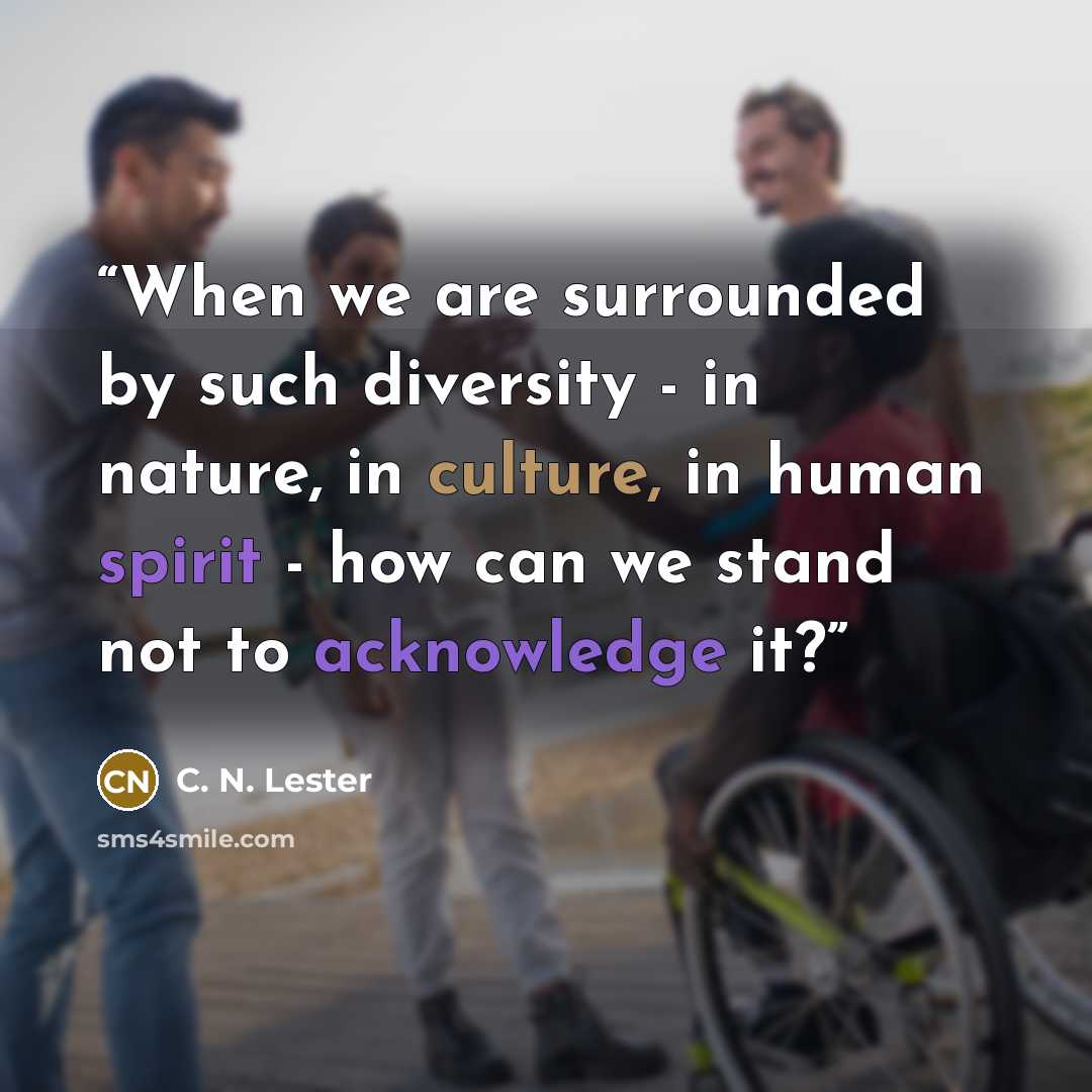 “When we are surrounded by such diversity - in nature, in culture, in human spirit - how can we stand not to acknowledge it?” quote by C. N. Lester